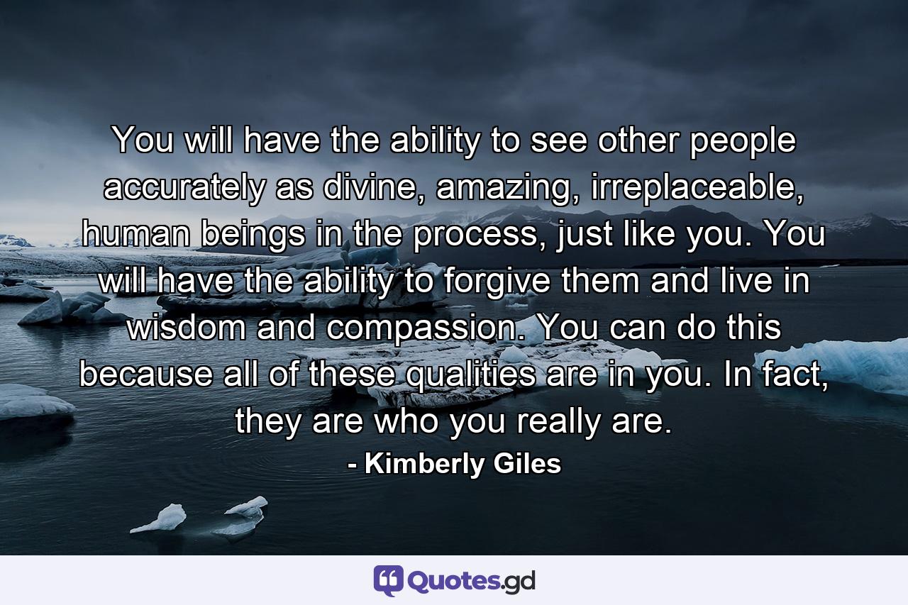 You will have the ability to see other people accurately as divine, amazing, irreplaceable, human beings in the process, just like you. You will have the ability to forgive them and live in wisdom and compassion. You can do this because all of these qualities are in you. In fact, they are who you really are. - Quote by Kimberly Giles