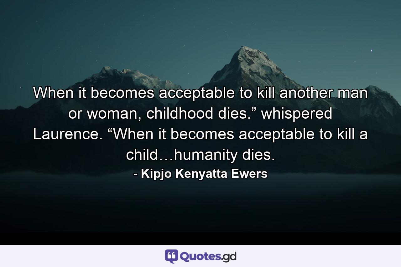 When it becomes acceptable to kill another man or woman, childhood dies.” whispered Laurence. “When it becomes acceptable to kill a child…humanity dies. - Quote by Kipjo Kenyatta Ewers