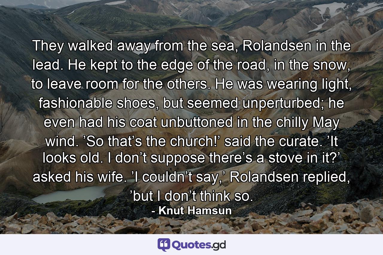 They walked away from the sea, Rolandsen in the lead. He kept to the edge of the road, in the snow, to leave room for the others. He was wearing light, fashionable shoes, but seemed unperturbed; he even had his coat unbuttoned in the chilly May wind. ’So that’s the church!’ said the curate. ’It looks old. I don’t suppose there’s a stove in it?’ asked his wife. ’I couldn’t say,’ Rolandsen replied, ’but I don’t think so. - Quote by Knut Hamsun