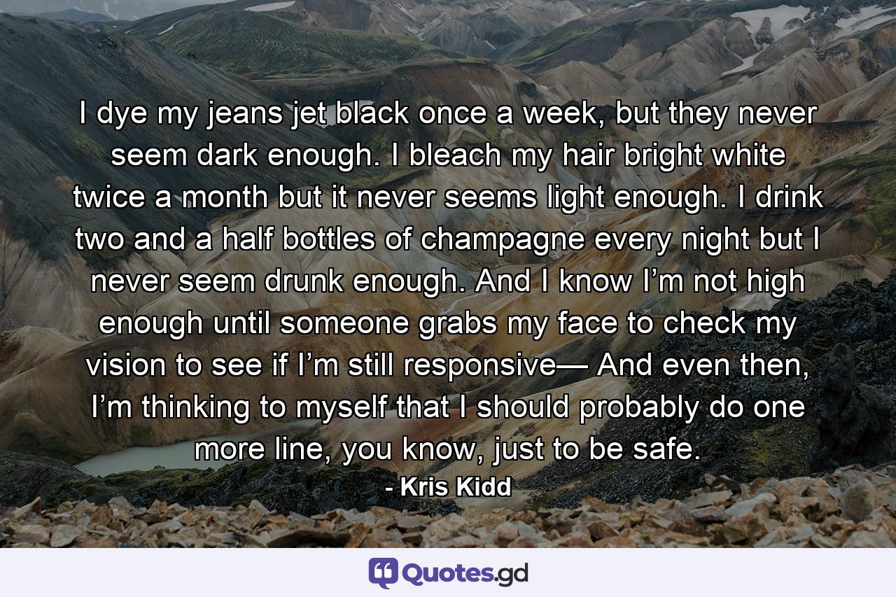 I dye my jeans jet black once a week, but they never seem dark enough. I bleach my hair bright white twice a month but it never seems light enough. I drink two and a half bottles of champagne every night but I never seem drunk enough. And I know I’m not high enough until someone grabs my face to check my vision to see if I’m still responsive— And even then, I’m thinking to myself that I should probably do one more line, you know, just to be safe. - Quote by Kris Kidd