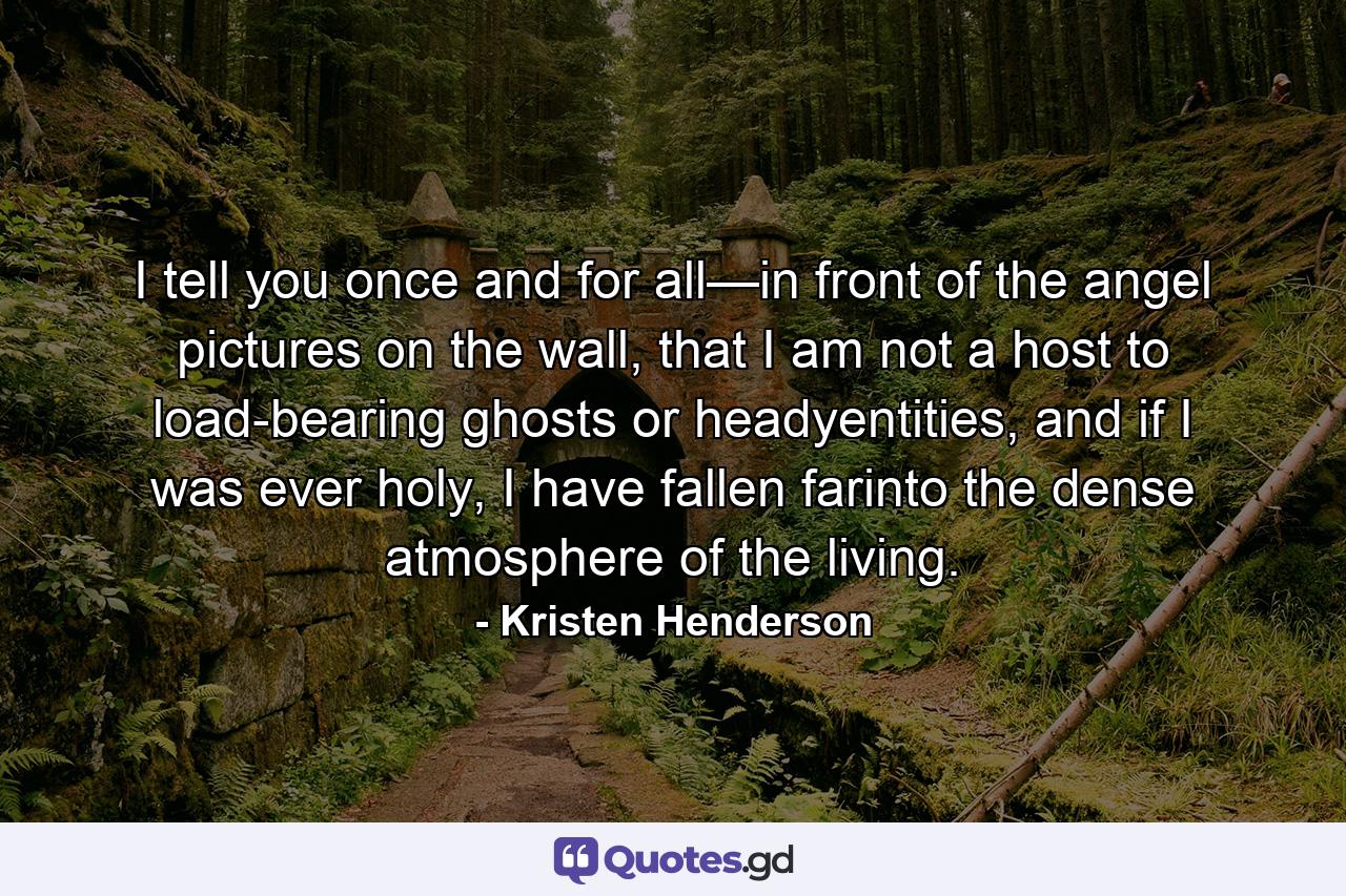 I tell you once and for all—in front of the angel pictures on the wall, that I am not a host to load-bearing ghosts or headyentities, and if I was ever holy, I have fallen farinto the dense atmosphere of the living. - Quote by Kristen Henderson