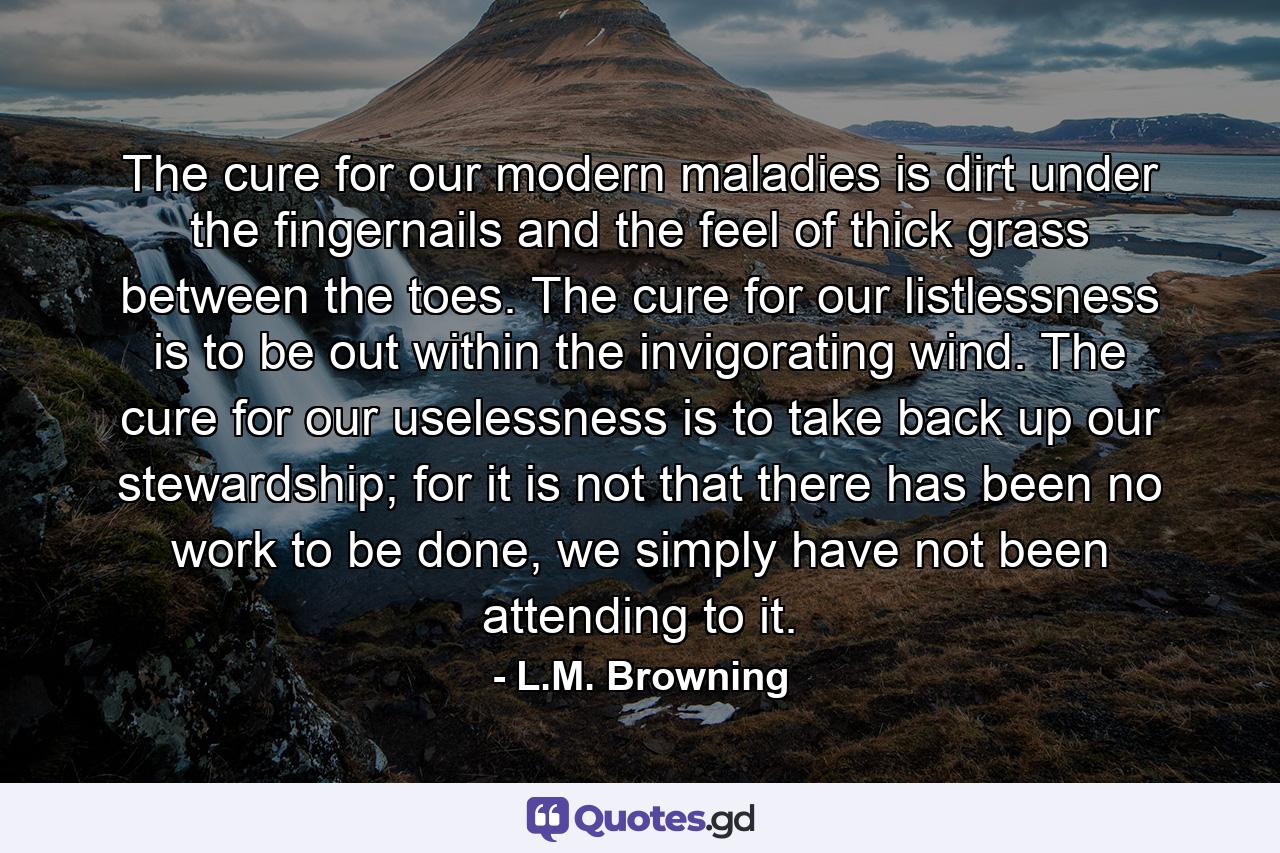 The cure for our modern maladies is dirt under the fingernails and the feel of thick grass between the toes. The cure for our listlessness is to be out within the invigorating wind. The cure for our uselessness is to take back up our stewardship; for it is not that there has been no work to be done, we simply have not been attending to it. - Quote by L.M. Browning