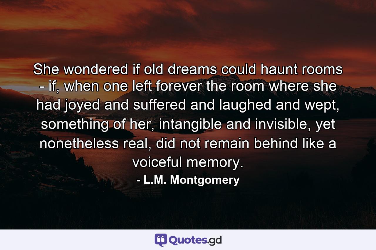 She wondered if old dreams could haunt rooms - if, when one left forever the room where she had joyed and suffered and laughed and wept, something of her, intangible and invisible, yet nonetheless real, did not remain behind like a voiceful memory. - Quote by L.M. Montgomery