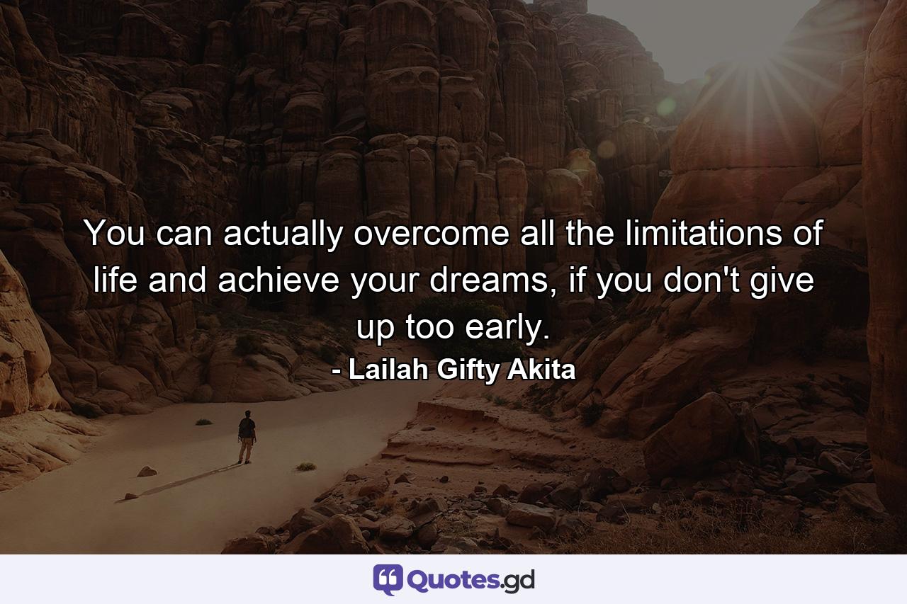 You can actually overcome all the limitations of life and achieve your dreams, if you don't give up too early. - Quote by Lailah Gifty Akita