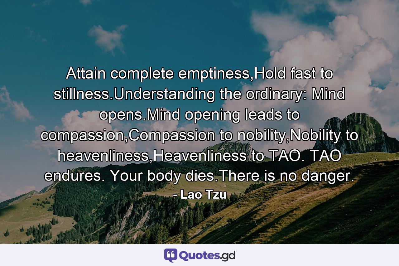 Attain complete emptiness,Hold fast to stillness.Understanding the ordinary: Mind opens.Mind opening leads to compassion,Compassion to nobility,Nobility to heavenliness,Heavenliness to TAO. TAO endures. Your body dies.There is no danger. - Quote by Lao Tzu