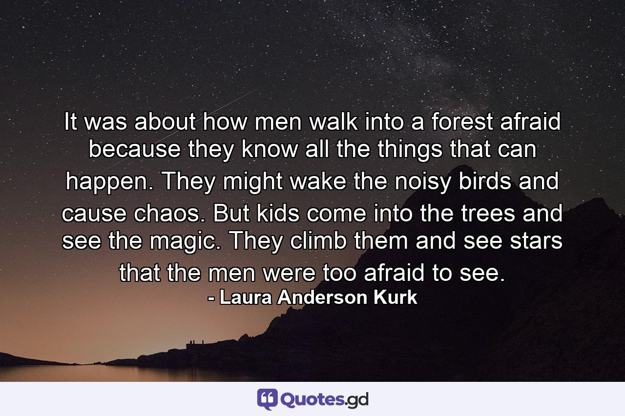 It was about how men walk into a forest afraid because they know all the things that can happen. They might wake the noisy birds and cause chaos. But kids come into the trees and see the magic. They climb them and see stars that the men were too afraid to see. - Quote by Laura Anderson Kurk