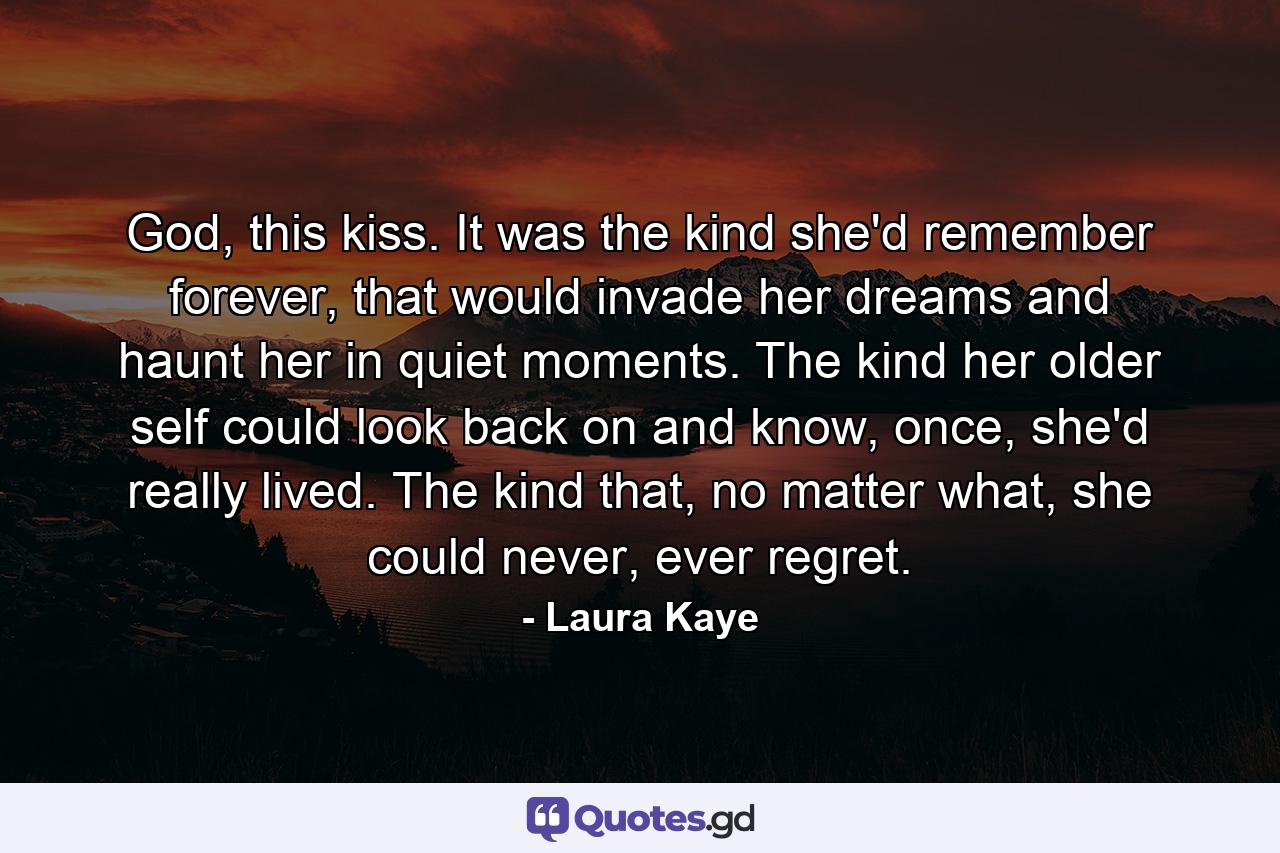 God, this kiss. It was the kind she'd remember forever, that would invade her dreams and haunt her in quiet moments. The kind her older self could look back on and know, once, she'd really lived. The kind that, no matter what, she could never, ever regret. - Quote by Laura Kaye