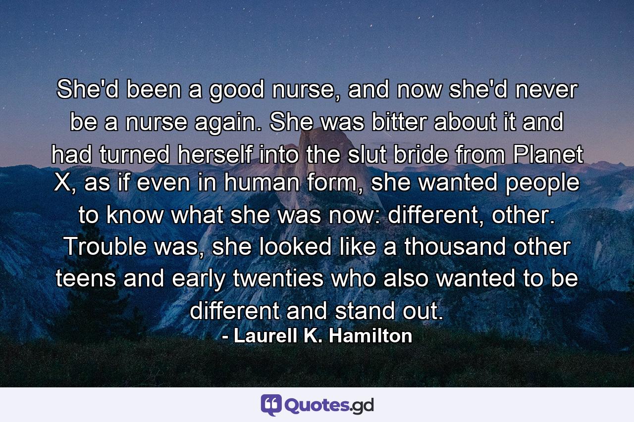 She'd been a good nurse, and now she'd never be a nurse again. She was bitter about it and had turned herself into the slut bride from Planet X, as if even in human form, she wanted people to know what she was now: different, other. Trouble was, she looked like a thousand other teens and early twenties who also wanted to be different and stand out. - Quote by Laurell K. Hamilton