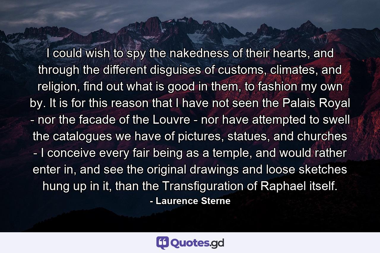 I could wish to spy the nakedness of their hearts, and through the different disguises of customs, climates, and religion, find out what is good in them, to fashion my own by. It is for this reason that I have not seen the Palais Royal - nor the facade of the Louvre - nor have attempted to swell the catalogues we have of pictures, statues, and churches - I conceive every fair being as a temple, and would rather enter in, and see the original drawings and loose sketches hung up in it, than the Transfiguration of Raphael itself. - Quote by Laurence Sterne