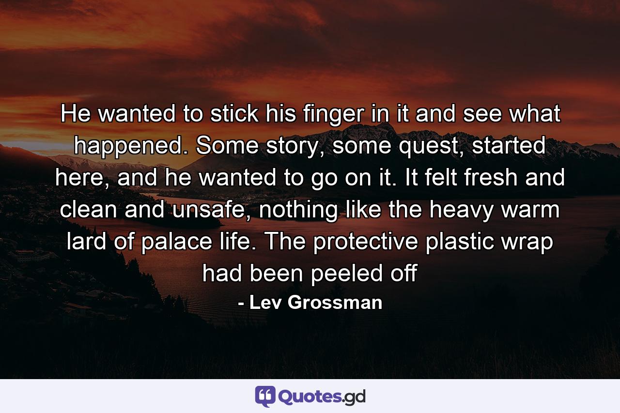 He wanted to stick his finger in it and see what happened. Some story, some quest, started here, and he wanted to go on it. It felt fresh and clean and unsafe, nothing like the heavy warm lard of palace life. The protective plastic wrap had been peeled off - Quote by Lev Grossman