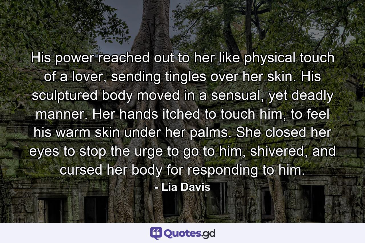 His power reached out to her like physical touch of a lover, sending tingles over her skin. His sculptured body moved in a sensual, yet deadly manner. Her hands itched to touch him, to feel his warm skin under her palms. She closed her eyes to stop the urge to go to him, shivered, and cursed her body for responding to him. - Quote by Lia Davis