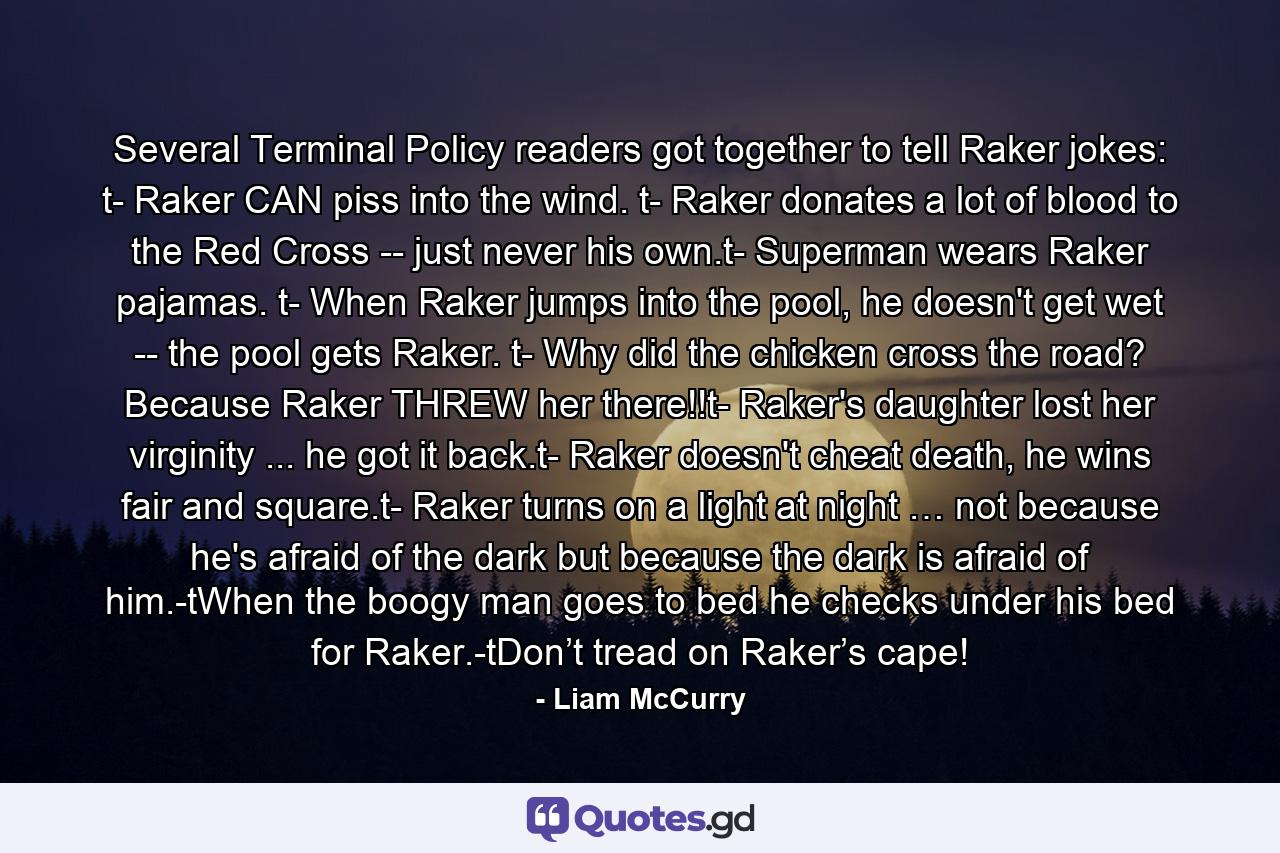 Several Terminal Policy readers got together to tell Raker jokes: t- Raker CAN piss into the wind. t- Raker donates a lot of blood to the Red Cross -- just never his own.t- Superman wears Raker pajamas. t- When Raker jumps into the pool, he doesn't get wet -- the pool gets Raker. t- Why did the chicken cross the road? Because Raker THREW her there!!t- Raker's daughter lost her virginity ... he got it back.t- Raker doesn't cheat death, he wins fair and square.t- Raker turns on a light at night … not because he's afraid of the dark but because the dark is afraid of him.-tWhen the boogy man goes to bed he checks under his bed for Raker.-tDon’t tread on Raker’s cape! - Quote by Liam McCurry