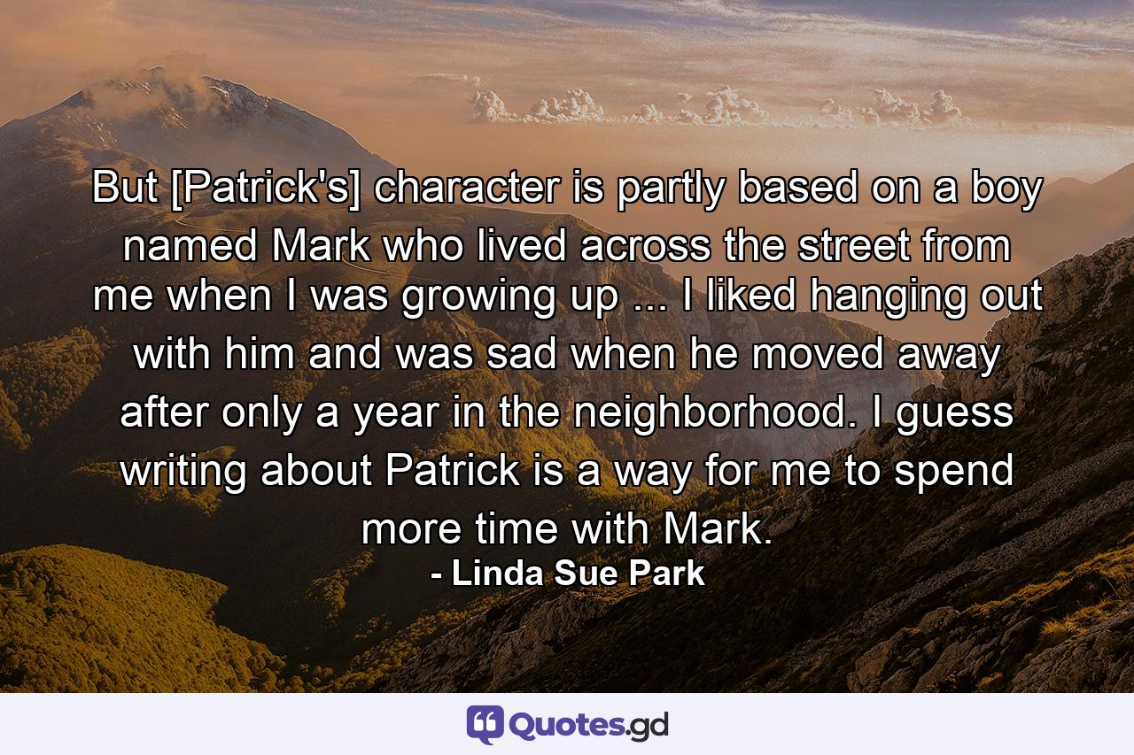 But [Patrick's] character is partly based on a boy named Mark who lived across the street from me when I was growing up ... I liked hanging out with him and was sad when he moved away after only a year in the neighborhood. I guess writing about Patrick is a way for me to spend more time with Mark. - Quote by Linda Sue Park