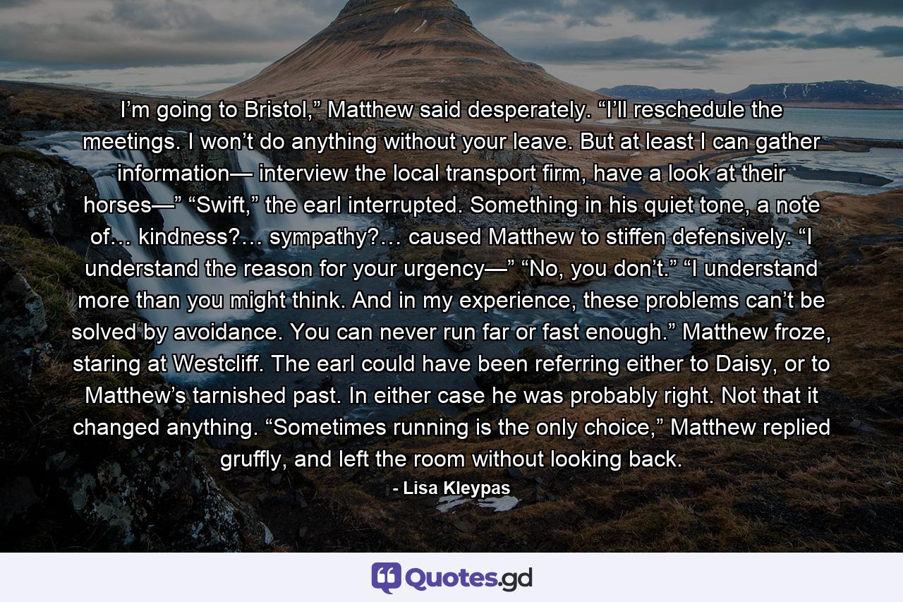 I’m going to Bristol,” Matthew said desperately. “I’ll reschedule the meetings. I won’t do anything without your leave. But at least I can gather information— interview the local transport firm, have a look at their horses—” “Swift,” the earl interrupted. Something in his quiet tone, a note of… kindness?… sympathy?… caused Matthew to stiffen defensively. “I understand the reason for your urgency—” “No, you don’t.” “I understand more than you might think. And in my experience, these problems can’t be solved by avoidance. You can never run far or fast enough.” Matthew froze, staring at Westcliff. The earl could have been referring either to Daisy, or to Matthew’s tarnished past. In either case he was probably right. Not that it changed anything. “Sometimes running is the only choice,” Matthew replied gruffly, and left the room without looking back. - Quote by Lisa Kleypas