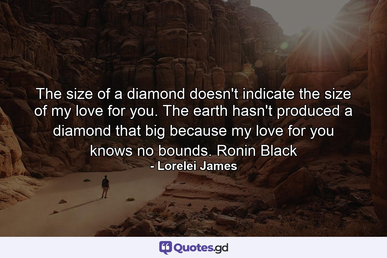 The size of a diamond doesn't indicate the size of my love for you. The earth hasn't produced a diamond that big because my love for you knows no bounds. Ronin Black - Quote by Lorelei James