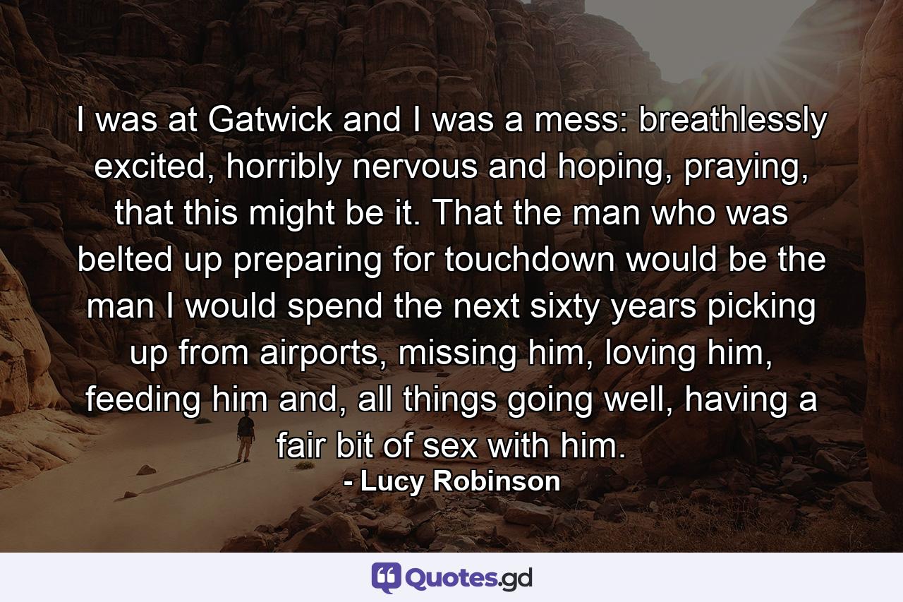 I was at Gatwick and I was a mess: breathlessly excited, horribly nervous and hoping, praying, that this might be it. That the man who was belted up preparing for touchdown would be the man I would spend the next sixty years picking up from airports, missing him, loving him, feeding him and, all things going well, having a fair bit of sex with him. - Quote by Lucy Robinson