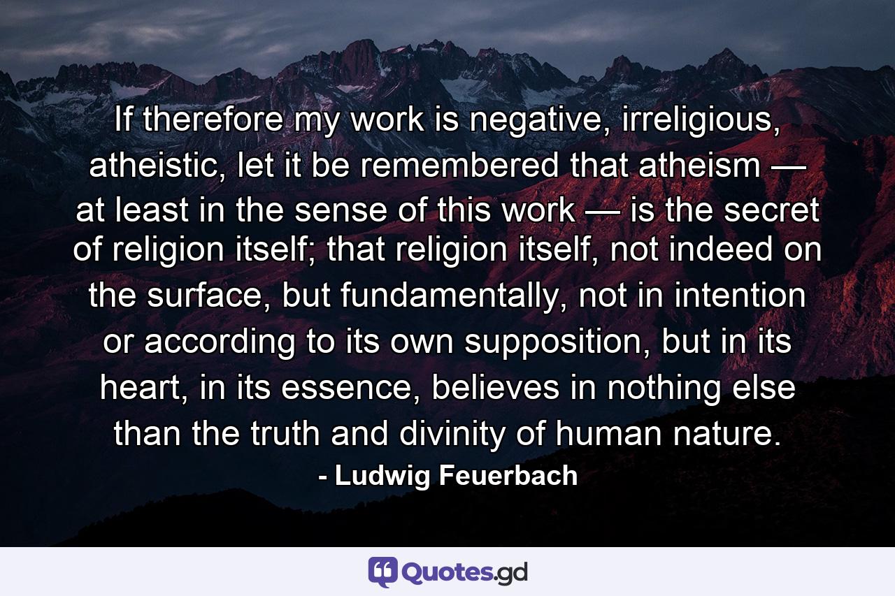 If therefore my work is negative, irreligious, atheistic, let it be remembered that atheism — at least in the sense of this work — is the secret of religion itself; that religion itself, not indeed on the surface, but fundamentally, not in intention or according to its own supposition, but in its heart, in its essence, believes in nothing else than the truth and divinity of human nature. - Quote by Ludwig Feuerbach