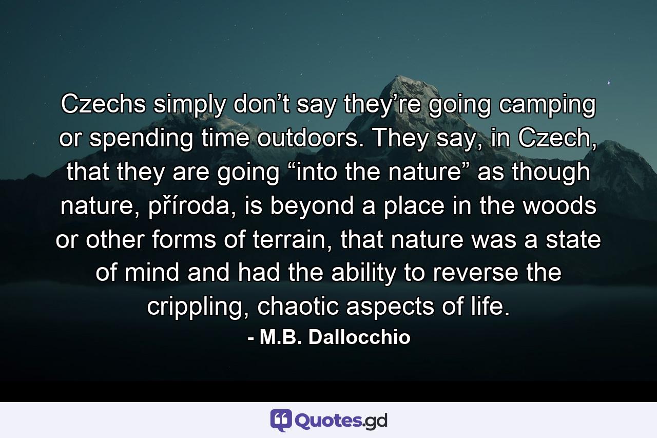 Czechs simply don’t say they’re going camping or spending time outdoors. They say, in Czech, that they are going “into the nature” as though nature, příroda, is beyond a place in the woods or other forms of terrain, that nature was a state of mind and had the ability to reverse the crippling, chaotic aspects of life. - Quote by M.B. Dallocchio