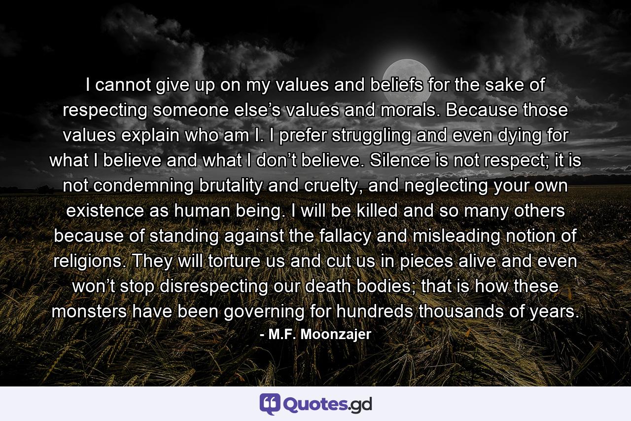 I cannot give up on my values and beliefs for the sake of respecting someone else’s values and morals. Because those values explain who am I. I prefer struggling and even dying for what I believe and what I don’t believe. Silence is not respect; it is not condemning brutality and cruelty, and neglecting your own existence as human being. I will be killed and so many others because of standing against the fallacy and misleading notion of religions. They will torture us and cut us in pieces alive and even won’t stop disrespecting our death bodies; that is how these monsters have been governing for hundreds thousands of years. - Quote by M.F. Moonzajer