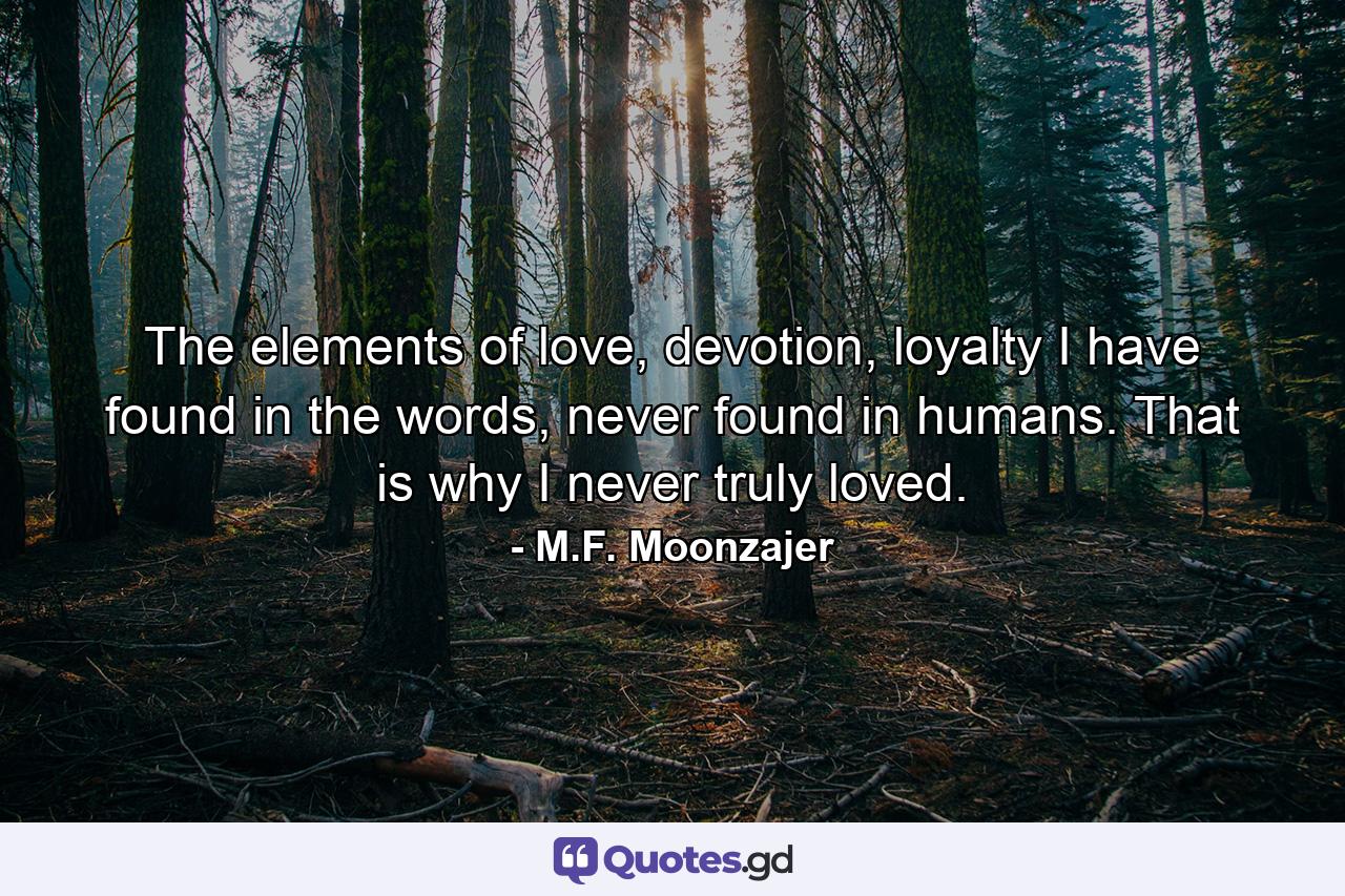 The elements of love, devotion, loyalty I have found in the words, never found in humans. That is why I never truly loved. - Quote by M.F. Moonzajer