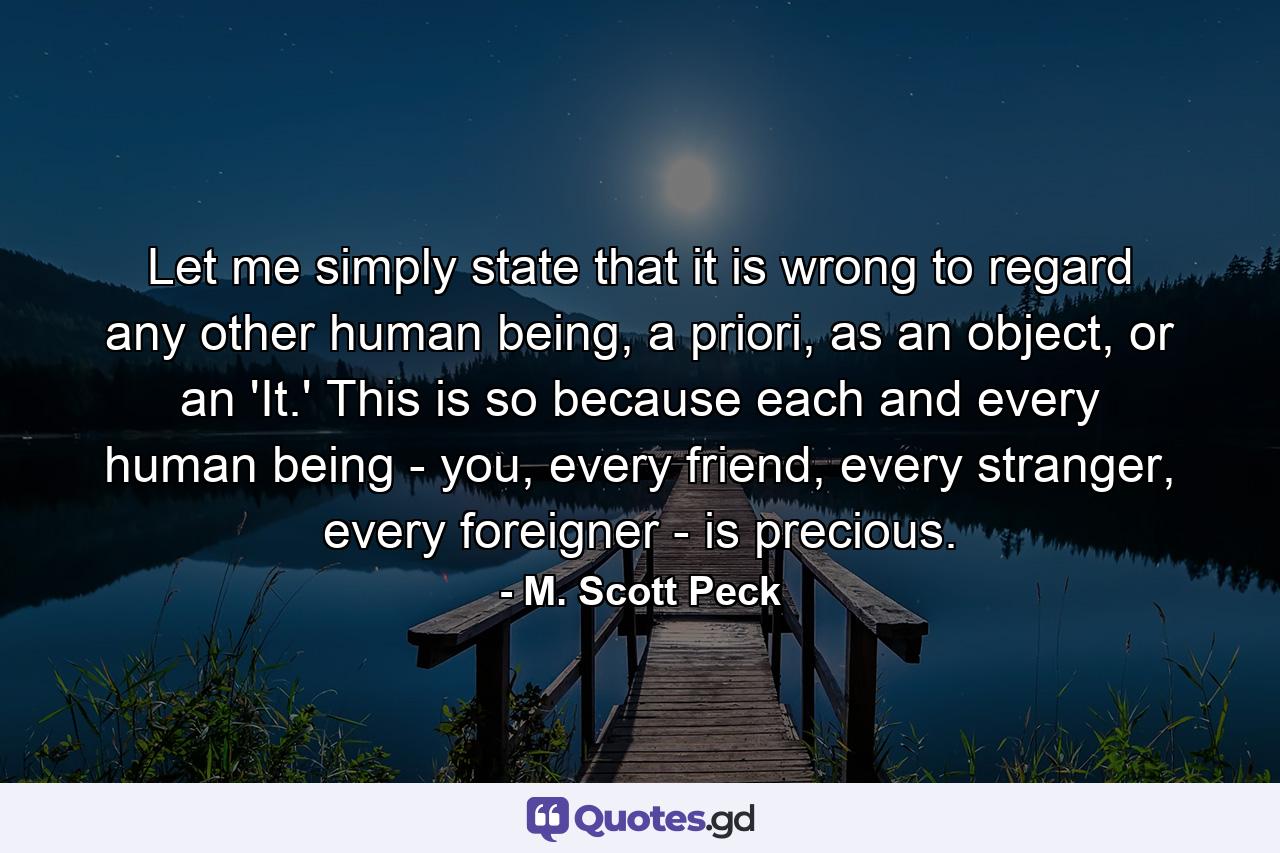 Let me simply state that it is wrong to regard any other human being, a priori, as an object, or an 'It.' This is so because each and every human being - you, every friend, every stranger, every foreigner - is precious. - Quote by M. Scott Peck