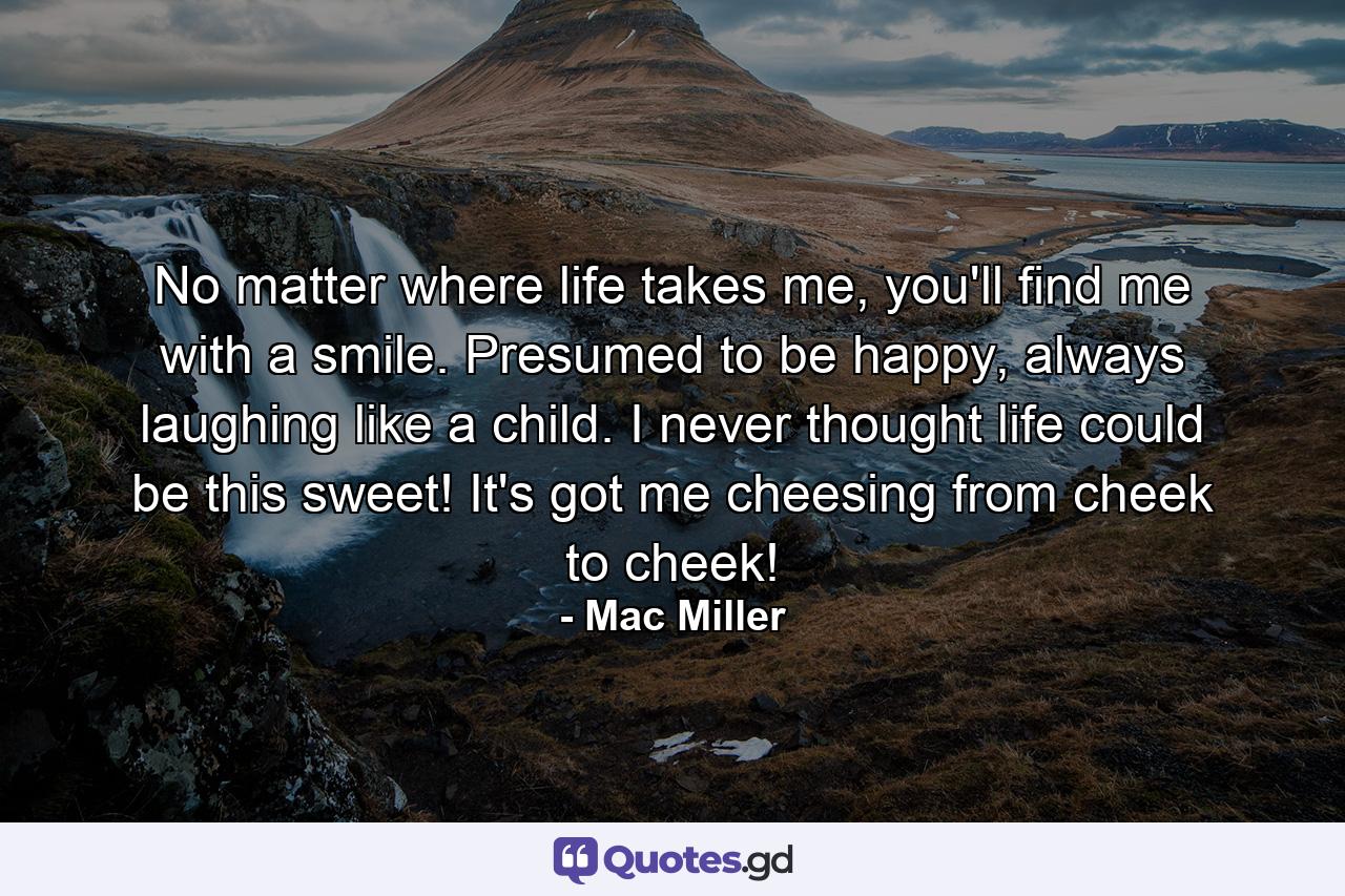 No matter where life takes me, you'll find me with a smile. Presumed to be happy, always laughing like a child. I never thought life could be this sweet! It's got me cheesing from cheek to cheek! - Quote by Mac Miller