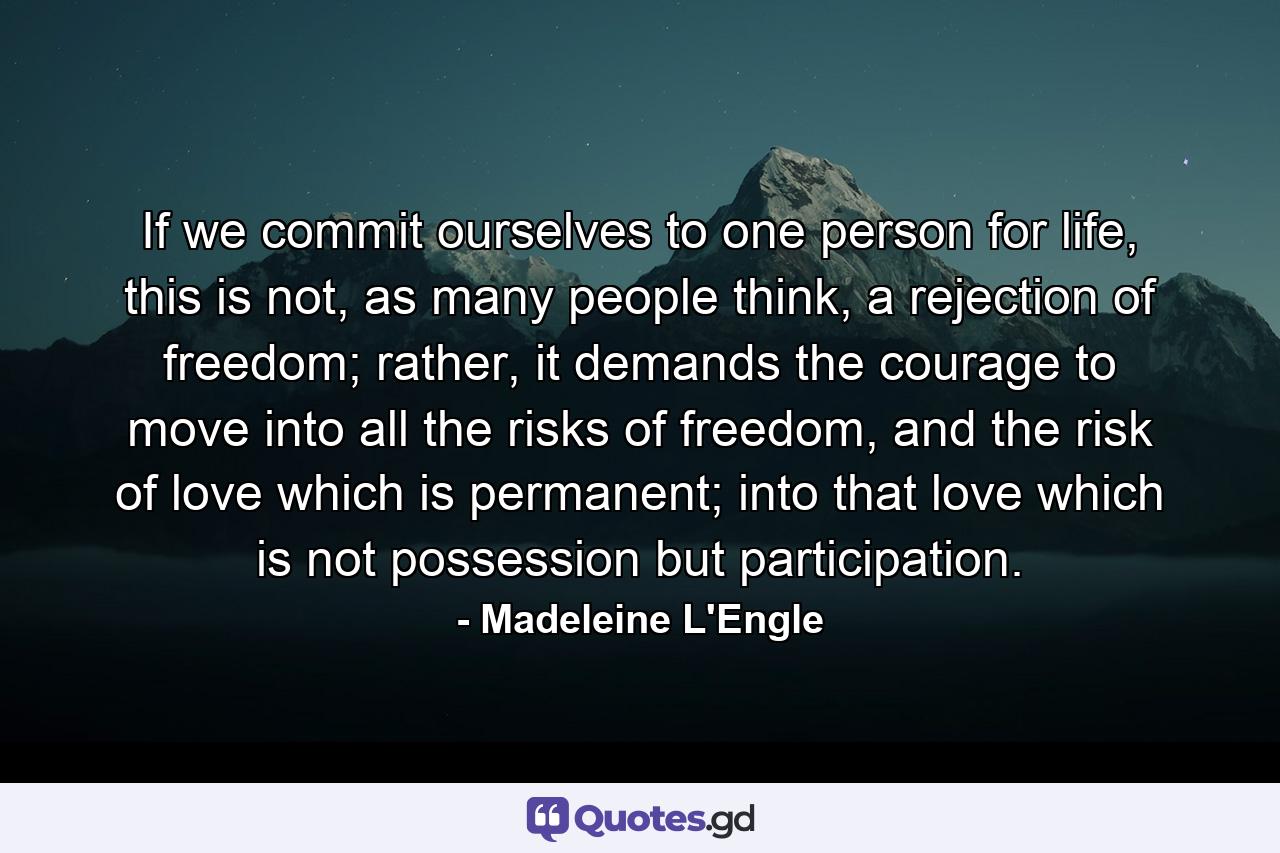 If we commit ourselves to one person for life, this is not, as many people think, a rejection of freedom; rather, it demands the courage to move into all the risks of freedom, and the risk of love which is permanent; into that love which is not possession but participation. - Quote by Madeleine L'Engle