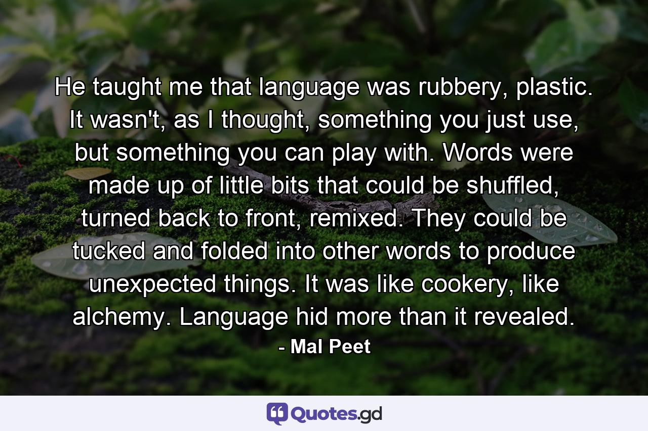 He taught me that language was rubbery, plastic. It wasn't, as I thought, something you just use, but something you can play with. Words were made up of little bits that could be shuffled, turned back to front, remixed. They could be tucked and folded into other words to produce unexpected things. It was like cookery, like alchemy. Language hid more than it revealed. - Quote by Mal Peet