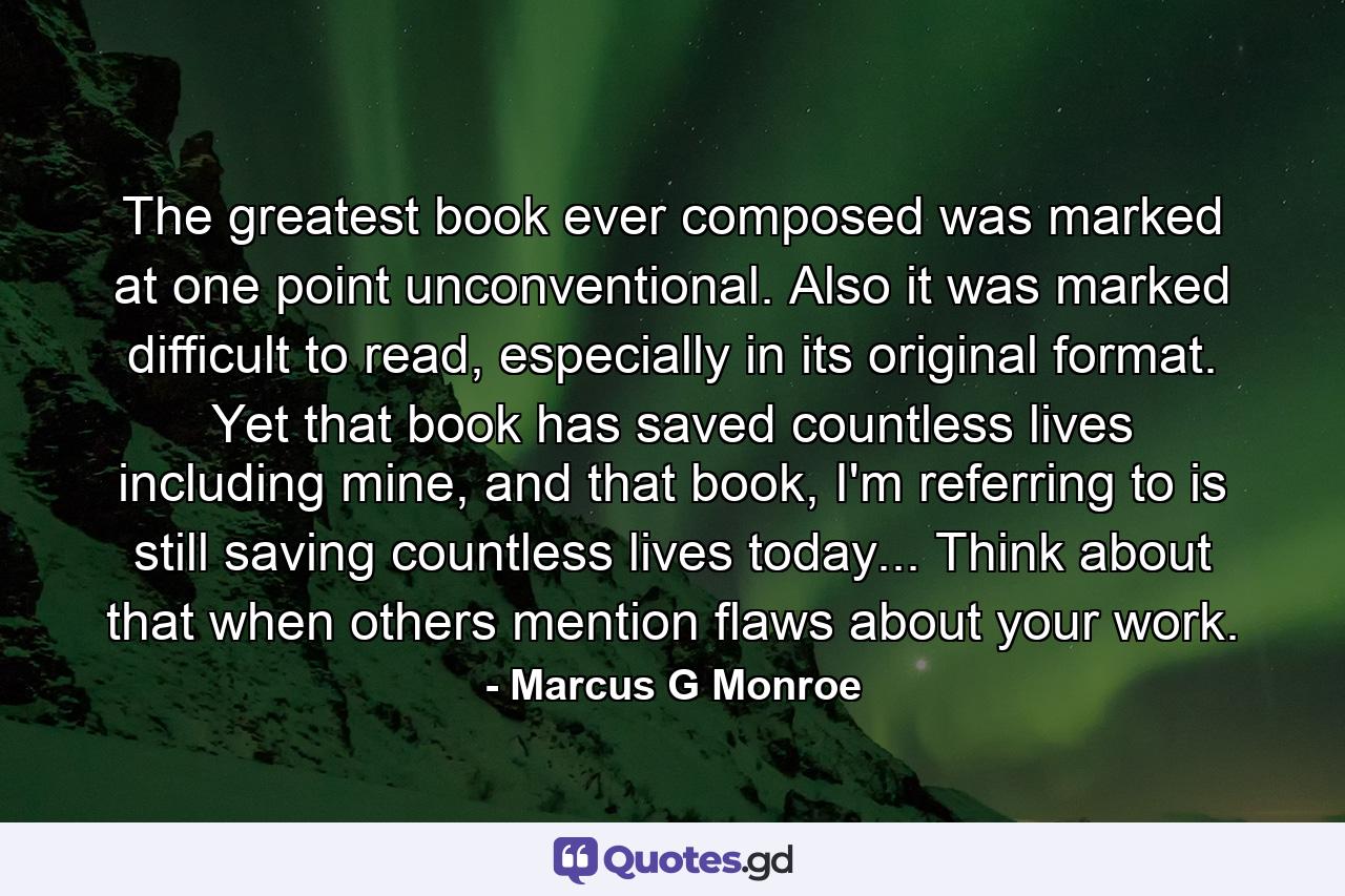 The greatest book ever composed was marked at one point unconventional. Also it was marked difficult to read, especially in its original format. Yet that book has saved countless lives including mine, and that book, I'm referring to is still saving countless lives today... Think about that when others mention flaws about your work. - Quote by Marcus G Monroe