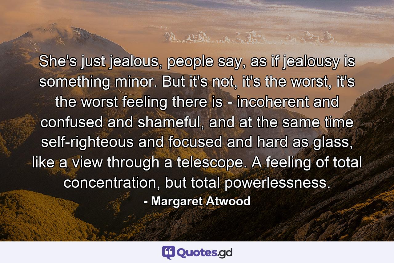 She's just jealous, people say, as if jealousy is something minor. But it's not, it's the worst, it's the worst feeling there is - incoherent and confused and shameful, and at the same time self-righteous and focused and hard as glass, like a view through a telescope. A feeling of total concentration, but total powerlessness. - Quote by Margaret Atwood