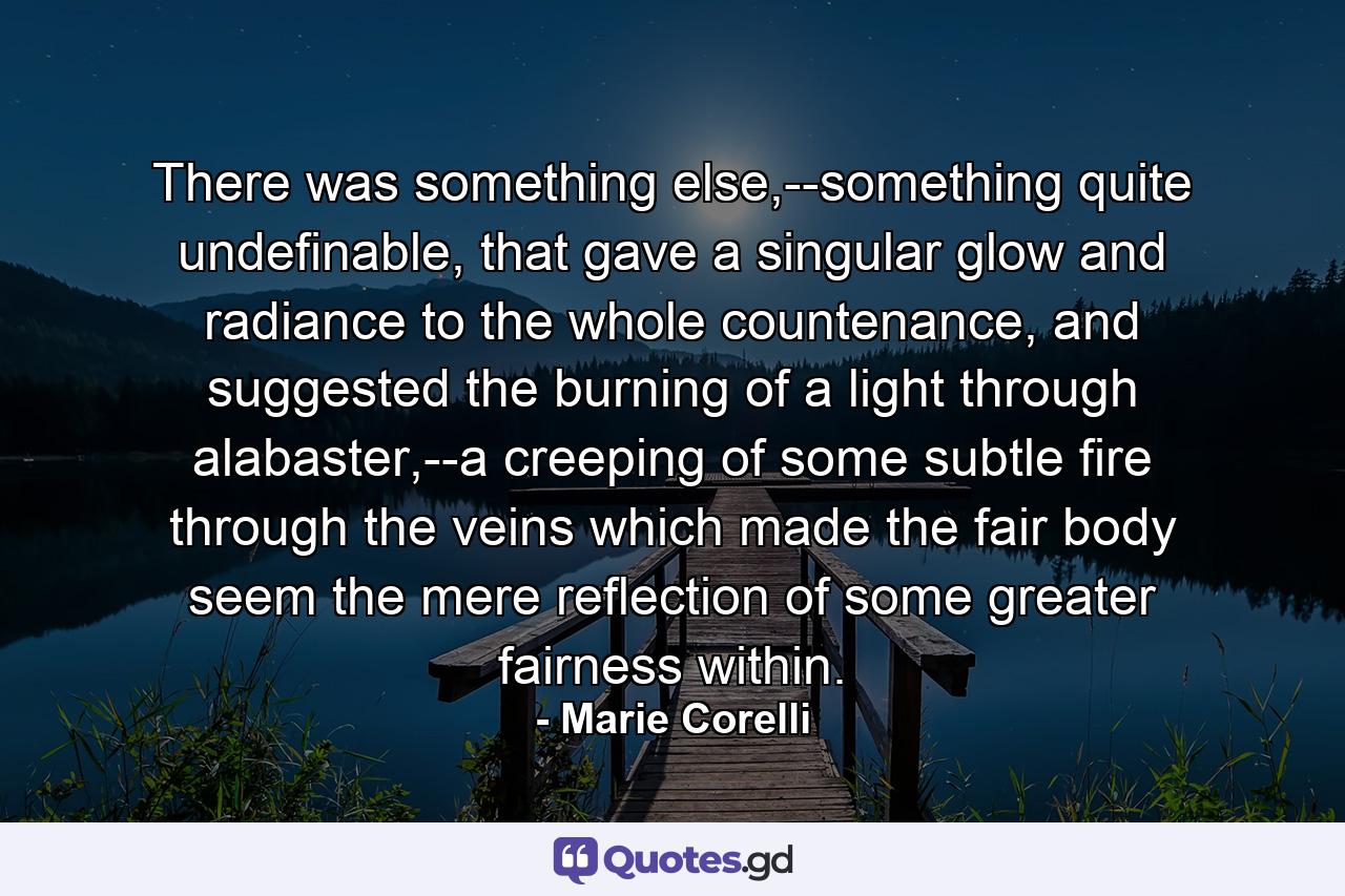 There was something else,--something quite undefinable, that gave a singular glow and radiance to the whole countenance, and suggested the burning of a light through alabaster,--a creeping of some subtle fire through the veins which made the fair body seem the mere reflection of some greater fairness within. - Quote by Marie Corelli