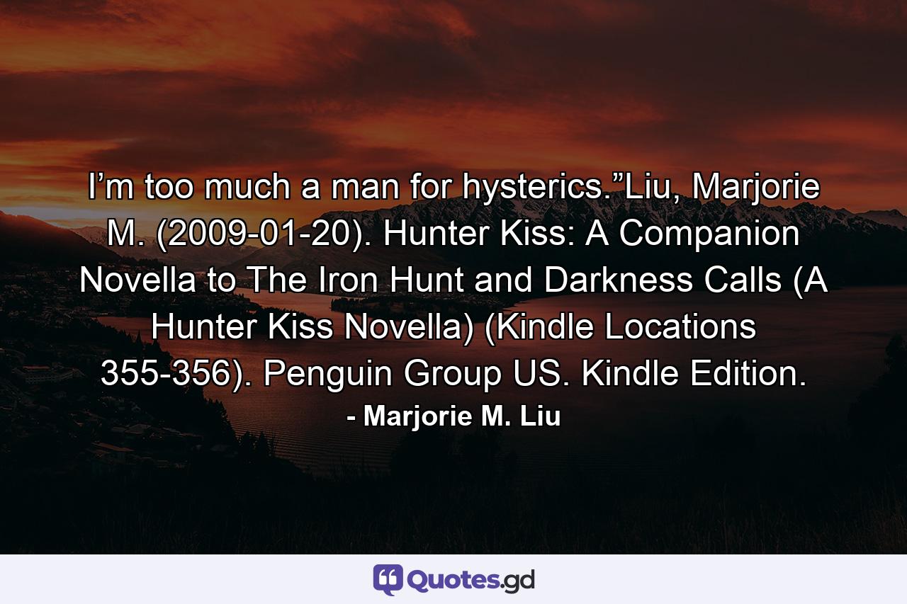 I’m too much a man for hysterics.”Liu, Marjorie M. (2009-01-20). Hunter Kiss: A Companion Novella to The Iron Hunt and Darkness Calls (A Hunter Kiss Novella) (Kindle Locations 355-356). Penguin Group US. Kindle Edition. - Quote by Marjorie M. Liu