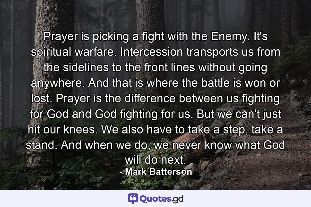 Prayer is picking a fight with the Enemy. It's spiritual warfare. Intercession transports us from the sidelines to the front lines without going anywhere. And that is where the battle is won or lost. Prayer is the difference between us fighting for God and God fighting for us. But we can't just hit our knees. We also have to take a step, take a stand. And when we do, we never know what God will do next. - Quote by Mark Batterson