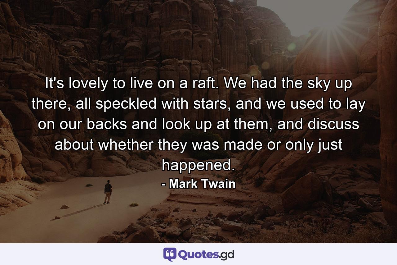 It's lovely to live on a raft. We had the sky up there, all speckled with stars, and we used to lay on our backs and look up at them, and discuss about whether they was made or only just happened. - Quote by Mark Twain