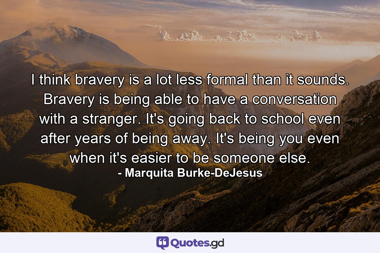 I think bravery is a lot less formal than it sounds. Bravery is being able to have a conversation with a stranger. It's going back to school even after years of being away. It's being you even when it's easier to be someone else. - Quote by Marquita Burke-DeJesus