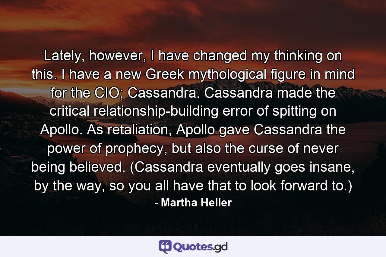 Lately, however, I have changed my thinking on this. I have a new Greek mythological figure in mind for the CIO; Cassandra. Cassandra made the critical relationship-building error of spitting on Apollo. As retaliation, Apollo gave Cassandra the power of prophecy, but also the curse of never being believed. (Cassandra eventually goes insane, by the way, so you all have that to look forward to.) - Quote by Martha Heller