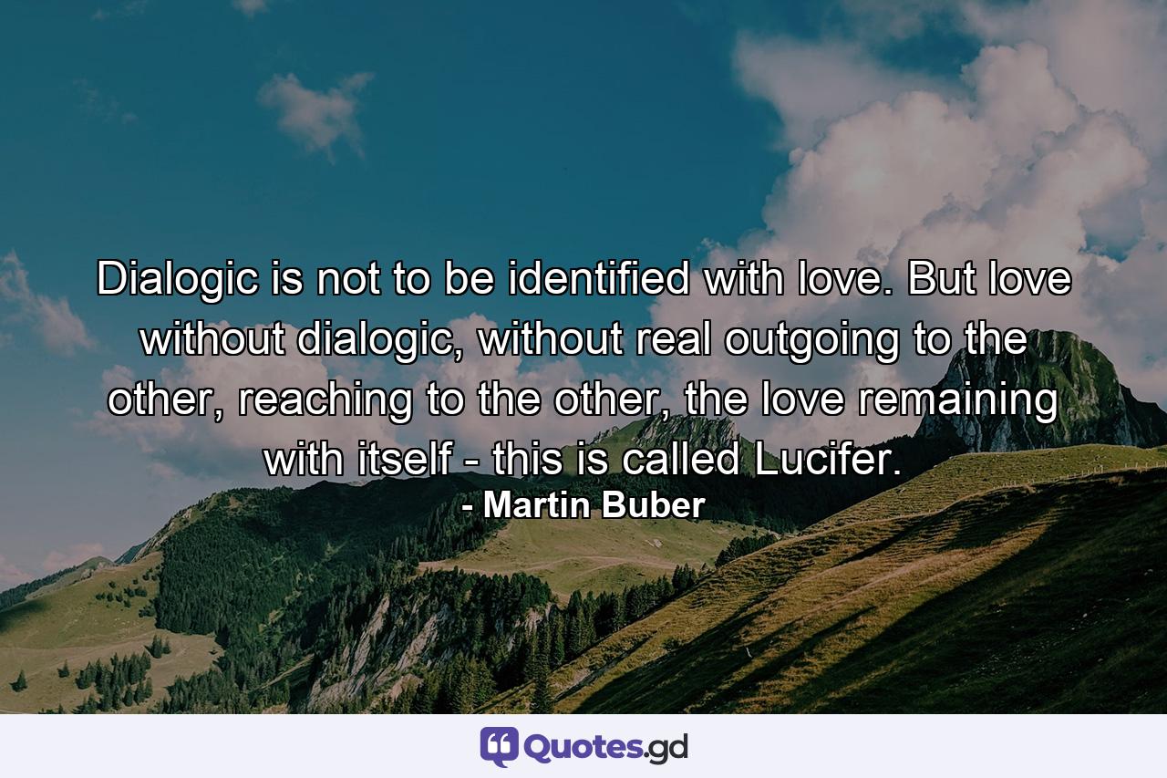 Dialogic is not to be identified with love. But love without dialogic, without real outgoing to the other, reaching to the other, the love remaining with itself - this is called Lucifer. - Quote by Martin Buber