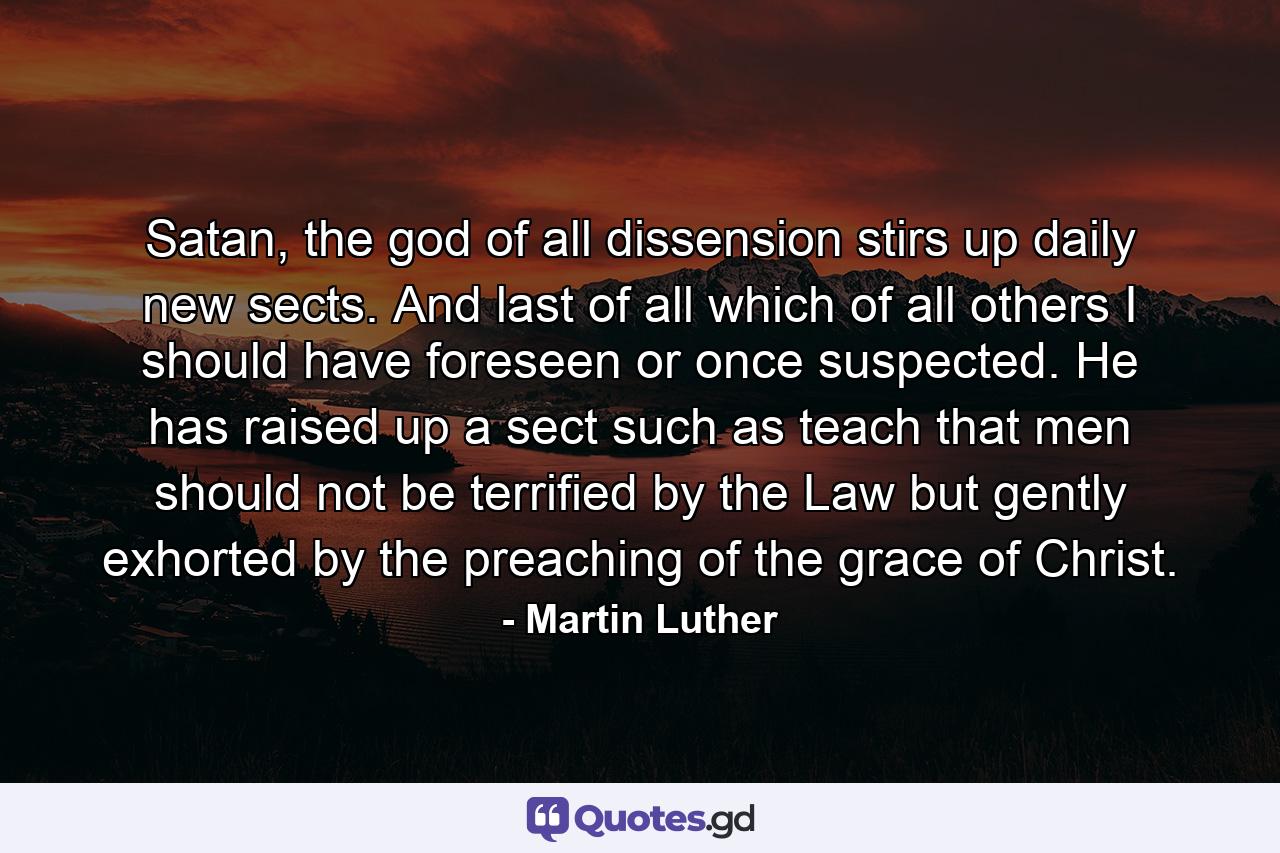 Satan, the god of all dissension stirs up daily new sects. And last of all which of all others I should have foreseen or once suspected. He has raised up a sect such as teach that men should not be terrified by the Law but gently exhorted by the preaching of the grace of Christ. - Quote by Martin Luther