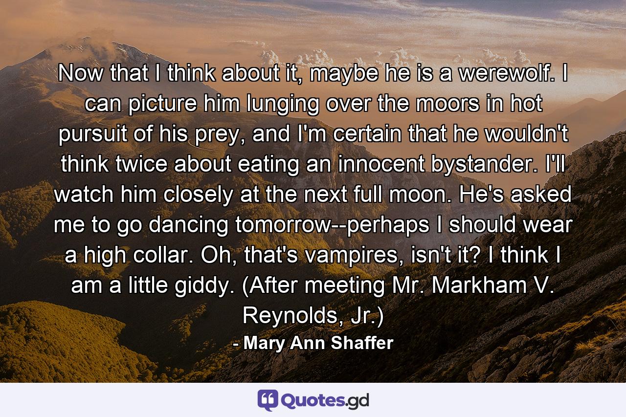 Now that I think about it, maybe he is a werewolf. I can picture him lunging over the moors in hot pursuit of his prey, and I'm certain that he wouldn't think twice about eating an innocent bystander. I'll watch him closely at the next full moon. He's asked me to go dancing tomorrow--perhaps I should wear a high collar. Oh, that's vampires, isn't it? I think I am a little giddy. (After meeting Mr. Markham V. Reynolds, Jr.) - Quote by Mary Ann Shaffer