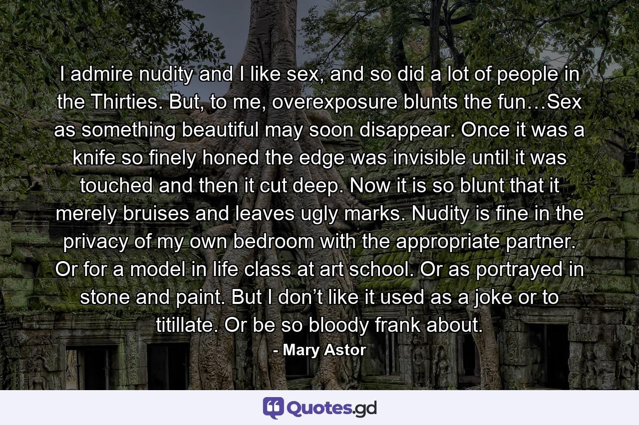 I admire nudity and I like sex, and so did a lot of people in the Thirties. But, to me, overexposure blunts the fun…Sex as something beautiful may soon disappear. Once it was a knife so finely honed the edge was invisible until it was touched and then it cut deep. Now it is so blunt that it merely bruises and leaves ugly marks. Nudity is fine in the privacy of my own bedroom with the appropriate partner. Or for a model in life class at art school. Or as portrayed in stone and paint. But I don’t like it used as a joke or to titillate. Or be so bloody frank about. - Quote by Mary Astor