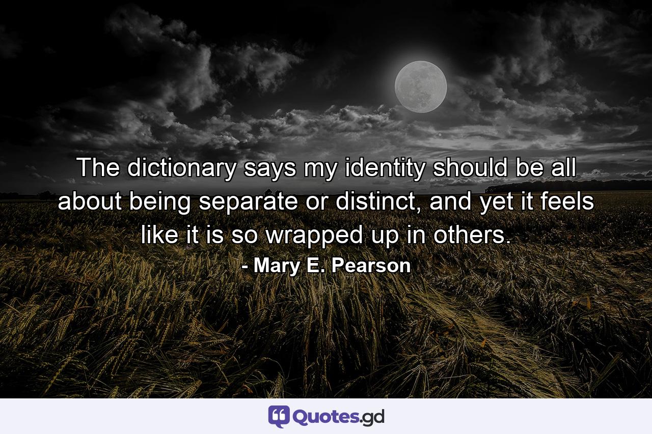 The dictionary says my identity should be all about being separate or distinct, and yet it feels like it is so wrapped up in others. - Quote by Mary E. Pearson