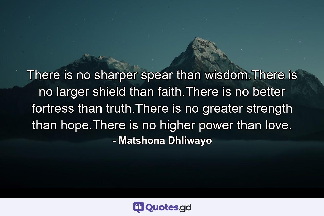 There is no sharper spear than wisdom.There is no larger shield than faith.There is no better fortress than truth.There is no greater strength than hope.There is no higher power than love. - Quote by Matshona Dhliwayo