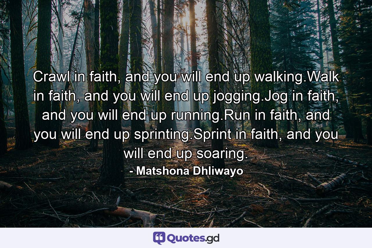 Crawl in faith, and you will end up walking.Walk in faith, and you will end up jogging.Jog in faith, and you will end up running.Run in faith, and you will end up sprinting.Sprint in faith, and you will end up soaring. - Quote by Matshona Dhliwayo