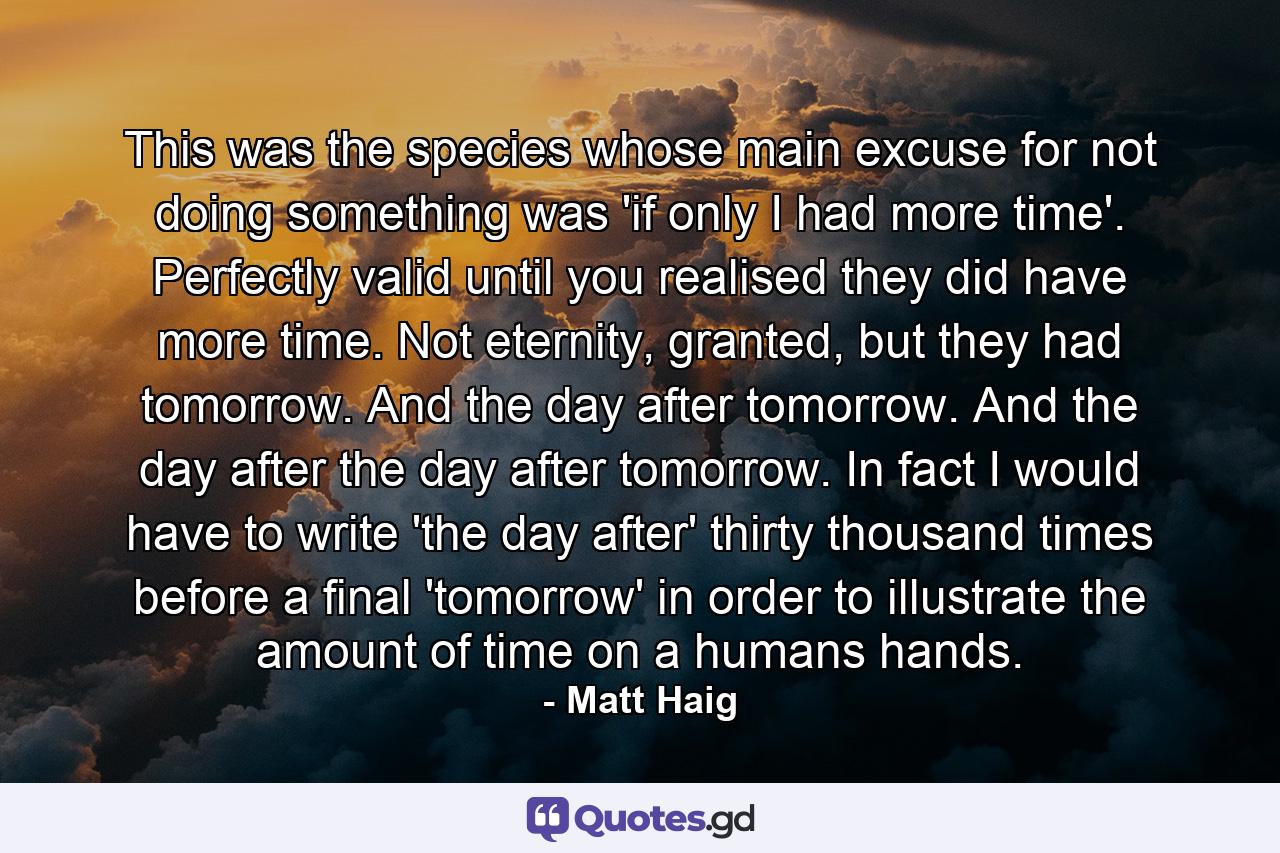 This was the species whose main excuse for not doing something was 'if only I had more time'. Perfectly valid until you realised they did have more time. Not eternity, granted, but they had tomorrow. And the day after tomorrow. And the day after the day after tomorrow. In fact I would have to write 'the day after' thirty thousand times before a final 'tomorrow' in order to illustrate the amount of time on a humans hands. - Quote by Matt Haig