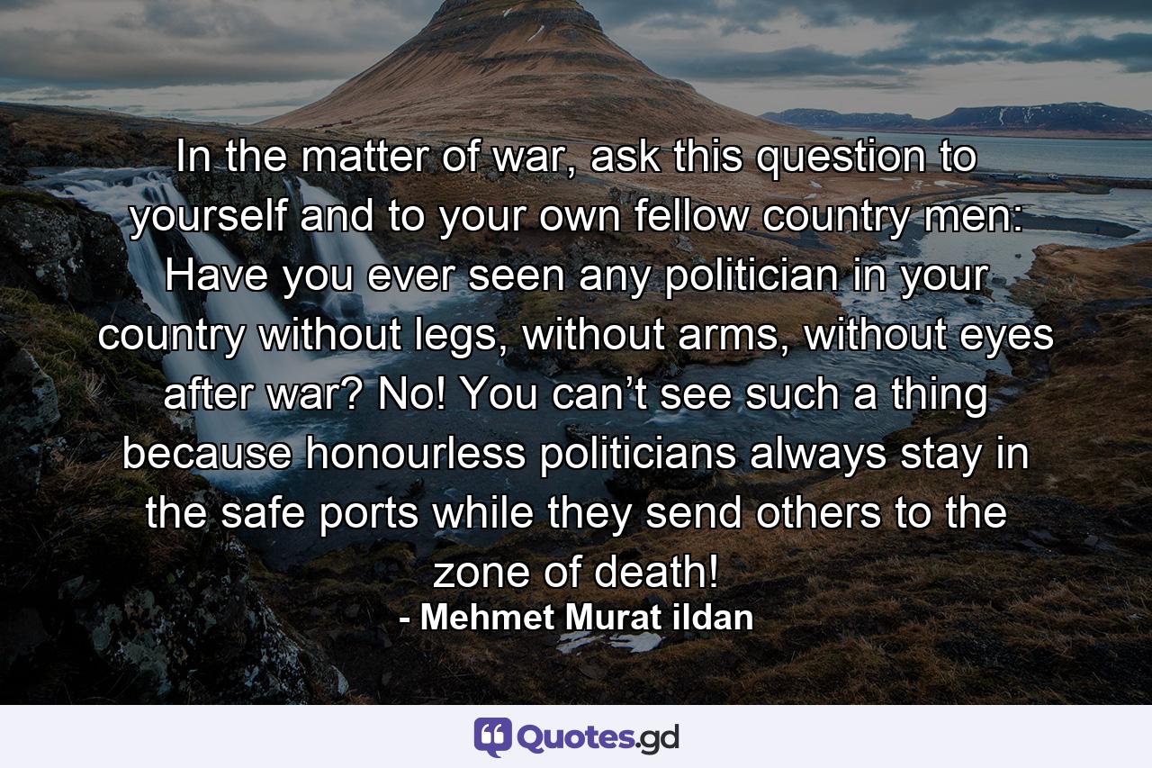 In the matter of war, ask this question to yourself and to your own fellow country men: Have you ever seen any politician in your country without legs, without arms, without eyes after war? No! You can’t see such a thing because honourless politicians always stay in the safe ports while they send others to the zone of death! - Quote by Mehmet Murat ildan