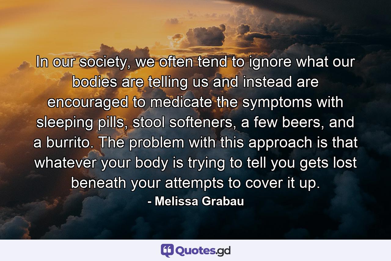 In our society, we often tend to ignore what our bodies are telling us and instead are encouraged to medicate the symptoms with sleeping pills, stool softeners, a few beers, and a burrito. The problem with this approach is that whatever your body is trying to tell you gets lost beneath your attempts to cover it up. - Quote by Melissa Grabau