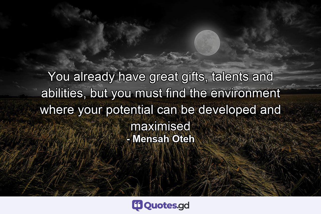 You already have great gifts, talents and abilities, but you must find the environment where your potential can be developed and maximised - Quote by Mensah Oteh