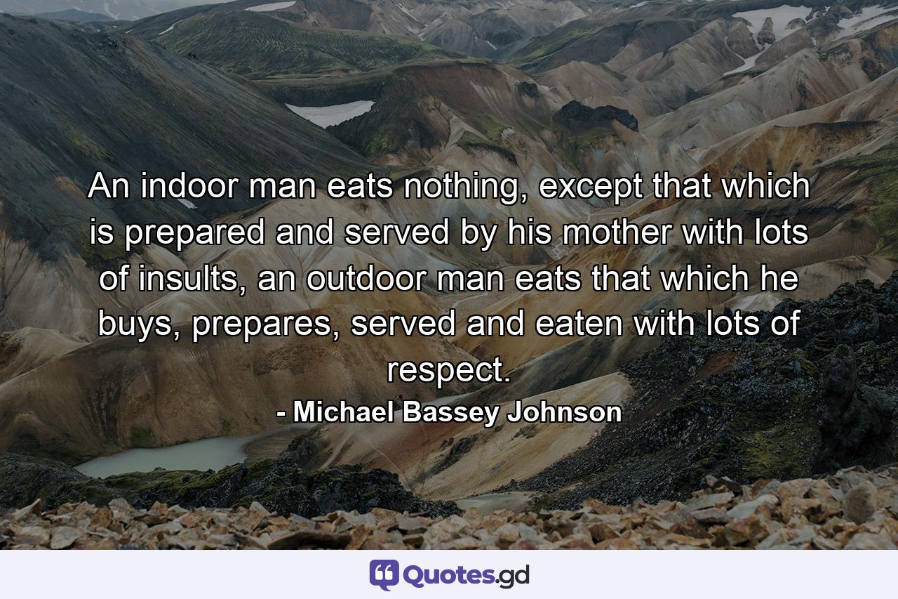 An indoor man eats nothing, except that which is prepared and served by his mother with lots of insults, an outdoor man eats that which he buys, prepares, served and eaten with lots of respect. - Quote by Michael Bassey Johnson