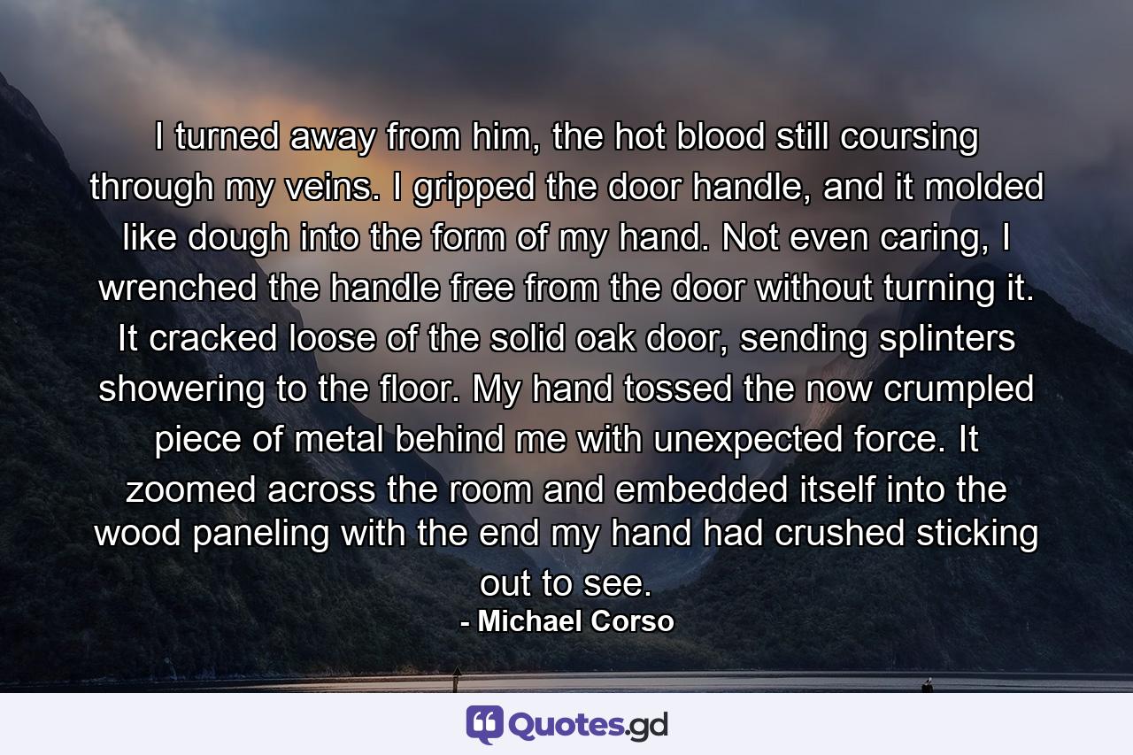 I turned away from him, the hot blood still coursing through my veins. I gripped the door handle, and it molded like dough into the form of my hand. Not even caring, I wrenched the handle free from the door without turning it. It cracked loose of the solid oak door, sending splinters showering to the floor. My hand tossed the now crumpled piece of metal behind me with unexpected force. It zoomed across the room and embedded itself into the wood paneling with the end my hand had crushed sticking out to see. - Quote by Michael Corso