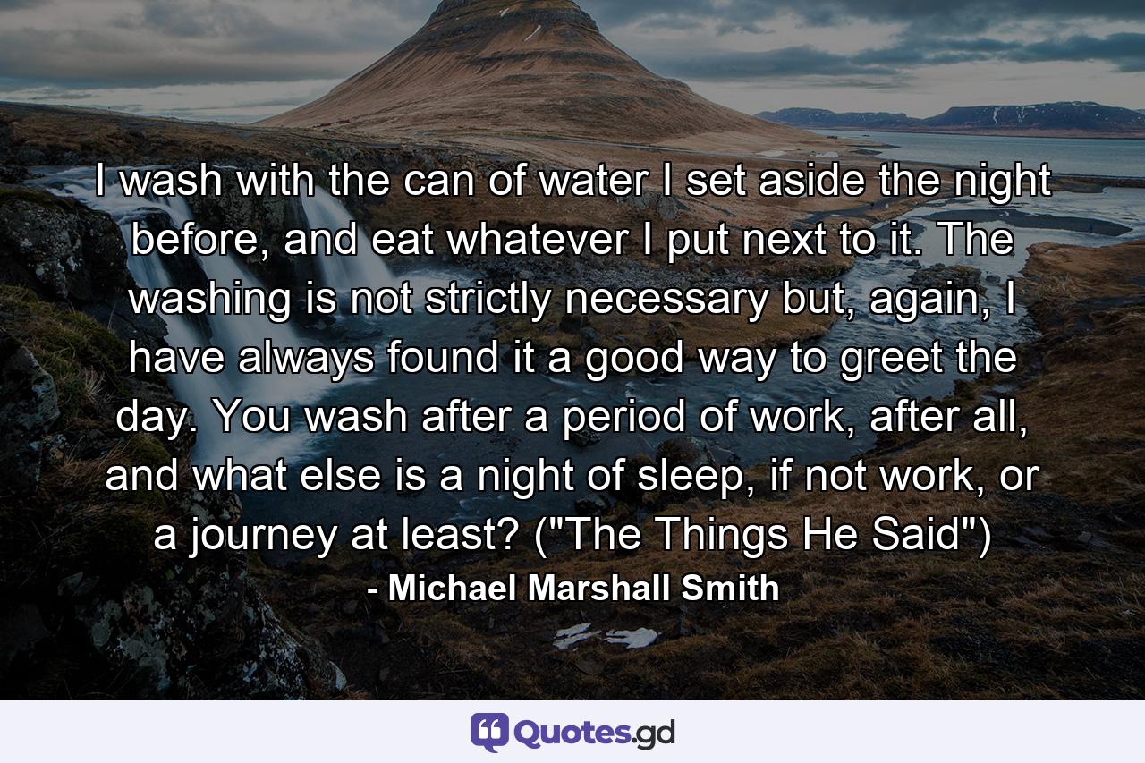 I wash with the can of water I set aside the night before, and eat whatever I put next to it. The washing is not strictly necessary but, again, I have always found it a good way to greet the day. You wash after a period of work, after all, and what else is a night of sleep, if not work, or a journey at least? (